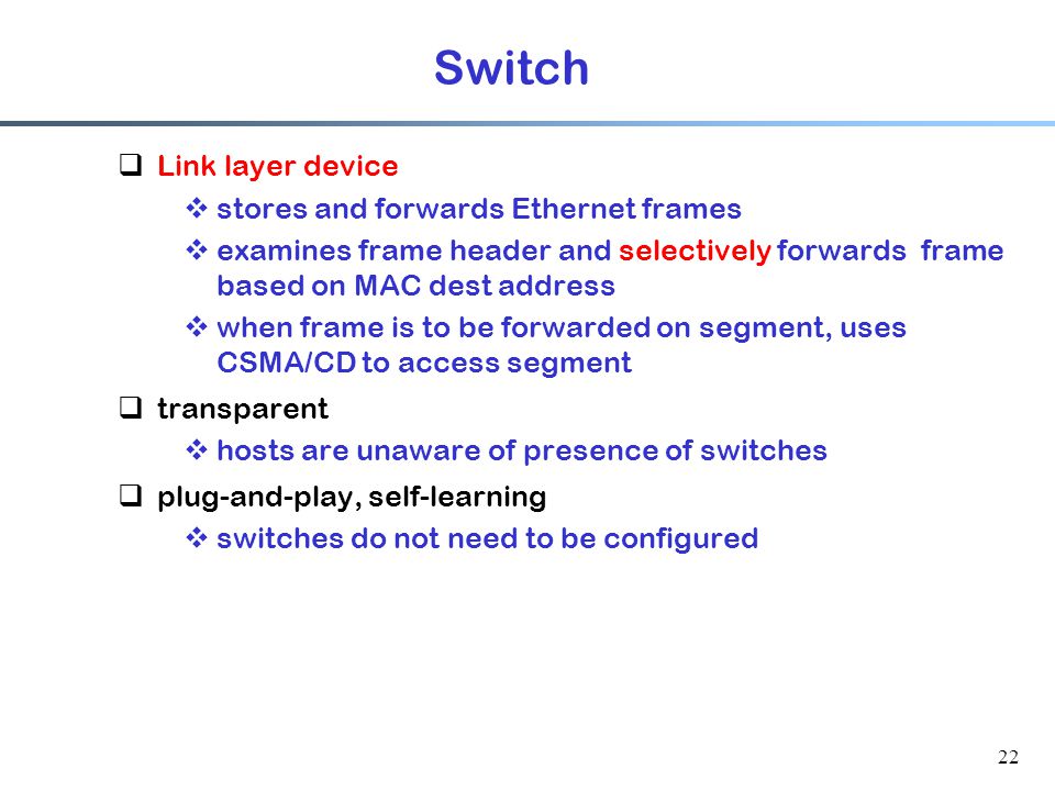 22 Switch  Link layer device  stores and forwards Ethernet frames  examines frame header and selectively forwards frame based on MAC dest address  when frame is to be forwarded on segment, uses CSMA/CD to access segment  transparent  hosts are unaware of presence of switches  plug-and-play, self-learning  switches do not need to be configured