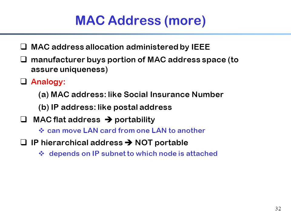 32 MAC Address (more)  MAC address allocation administered by IEEE  manufacturer buys portion of MAC address space (to assure uniqueness)  Analogy: (a) MAC address: like Social Insurance Number (b) IP address: like postal address  MAC flat address  portability  can move LAN card from one LAN to another  IP hierarchical address  NOT portable  depends on IP subnet to which node is attached