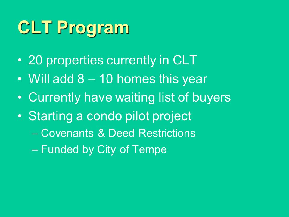 CLT Program 20 properties currently in CLT Will add 8 – 10 homes this year Currently have waiting list of buyers Starting a condo pilot project –Covenants & Deed Restrictions –Funded by City of Tempe