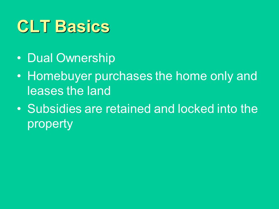 CLT Basics Dual Ownership Homebuyer purchases the home only and leases the land Subsidies are retained and locked into the property