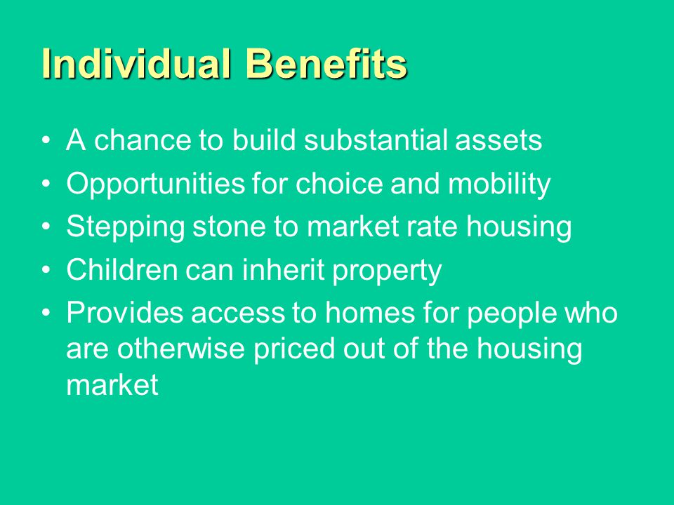 Individual Benefits A chance to build substantial assets Opportunities for choice and mobility Stepping stone to market rate housing Children can inherit property Provides access to homes for people who are otherwise priced out of the housing market