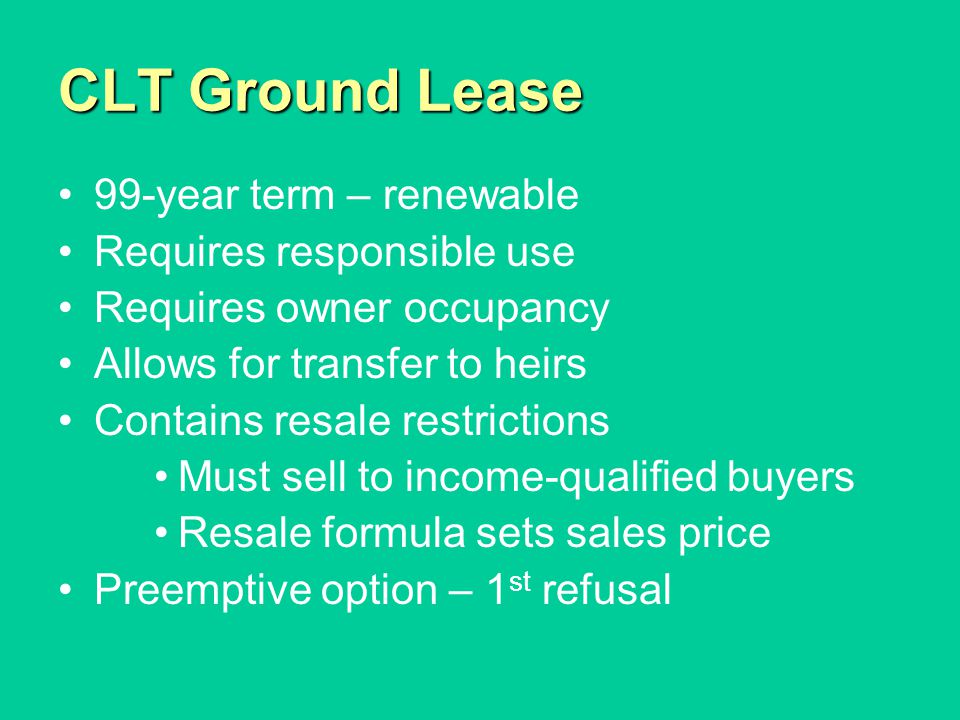 CLT Ground Lease 99-year term – renewable Requires responsible use Requires owner occupancy Allows for transfer to heirs Contains resale restrictions Must sell to income-qualified buyers Resale formula sets sales price Preemptive option – 1 st refusal