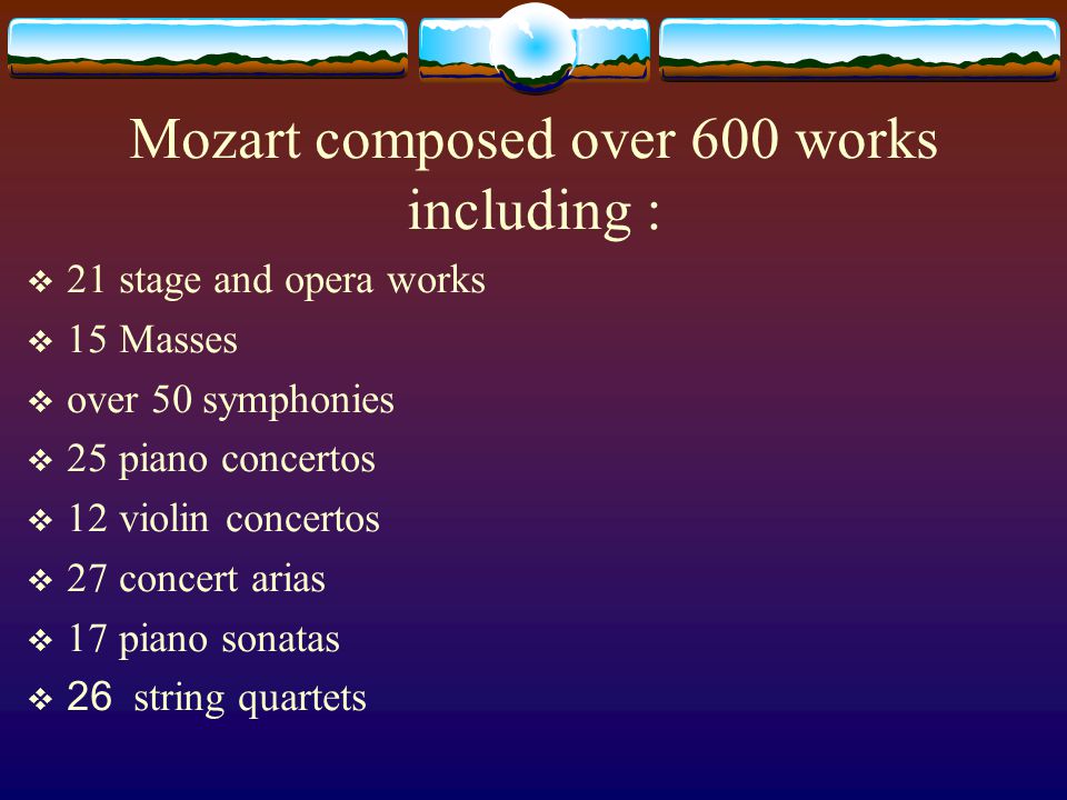 Mozart composed over 600 works including :  21 stage and opera works  15 Masses  over 50 symphonies  25 piano concertos  12 violin concertos  27 concert arias  17 piano sonatas  26 string quartets