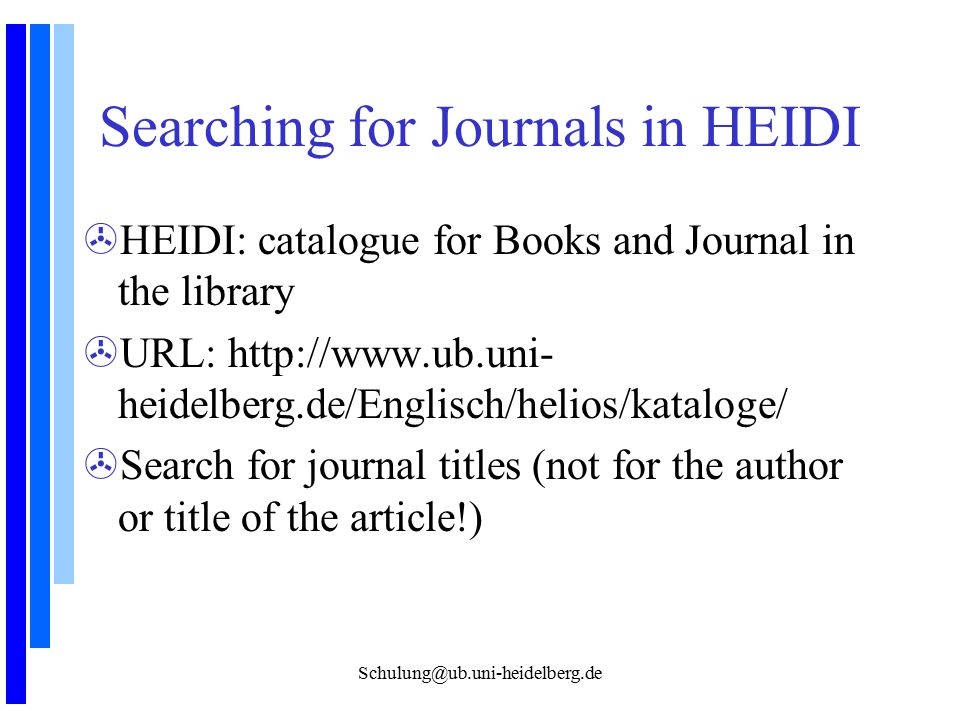 Searching for Journals in HEIDI >HEIDI: catalogue for Books and Journal in the library >URL:   heidelberg.de/Englisch/helios/kataloge/ >Search for journal titles (not for the author or title of the article!)