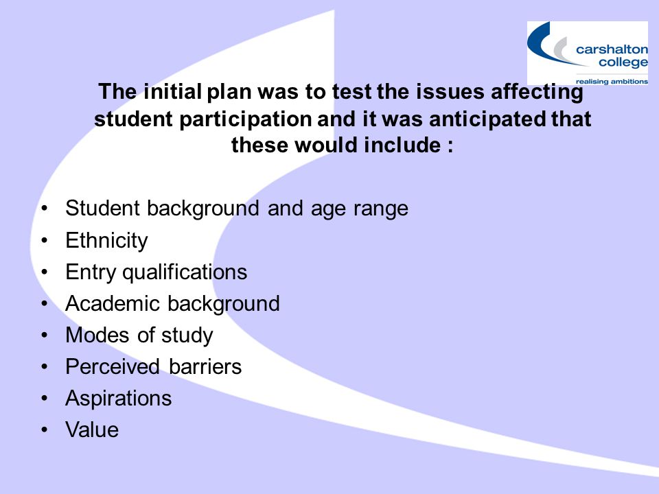 The initial plan was to test the issues affecting student participation and it was anticipated that these would include : Student background and age range Ethnicity Entry qualifications Academic background Modes of study Perceived barriers Aspirations Value