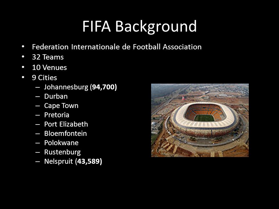 FIFA Background Federation Internationale de Football Association 32 Teams 10 Venues 9 Cities – Johannesburg (94,700) – Durban – Cape Town – Pretoria – Port Elizabeth – Bloemfontein – Polokwane – Rustenburg – Nelspruit (43,589)