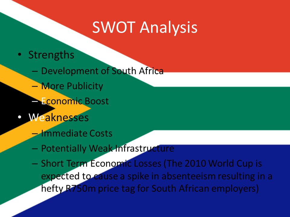 SWOT Analysis Strengths – Development of South Africa – More Publicity – Economic Boost Weaknesses – Immediate Costs – Potentially Weak Infrastructure – Short Term Economic Losses (The 2010 World Cup is expected to cause a spike in absenteeism resulting in a hefty R750m price tag for South African employers)