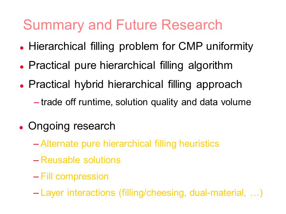 Summary and Future Research l Hierarchical filling problem for CMP uniformity l Practical pure hierarchical filling algorithm l Practical hybrid hierarchical filling approach –trade off runtime, solution quality and data volume l Ongoing research –Alternate pure hierarchical filling heuristics –Reusable solutions –Fill compression –Layer interactions (filling/cheesing, dual-material, …)