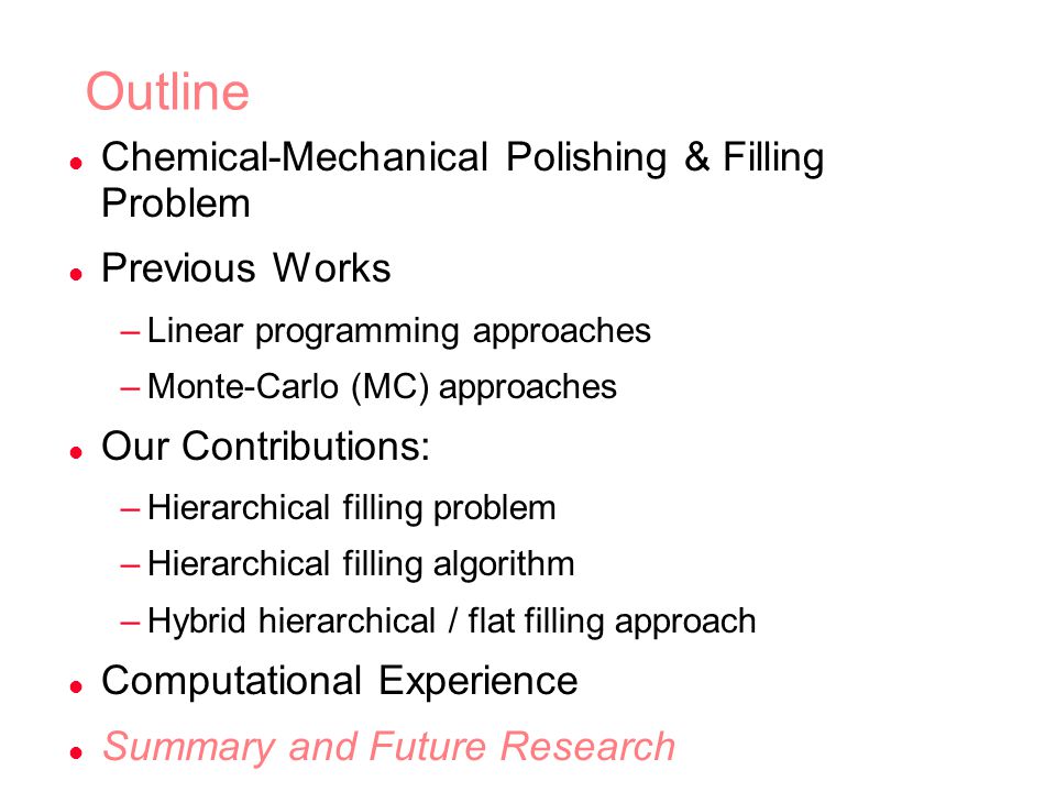 Outline l Chemical-Mechanical Polishing & Filling Problem l Previous Works –Linear programming approaches –Monte-Carlo (MC) approaches l Our Contributions: –Hierarchical filling problem –Hierarchical filling algorithm –Hybrid hierarchical / flat filling approach l Computational Experience l Summary and Future Research