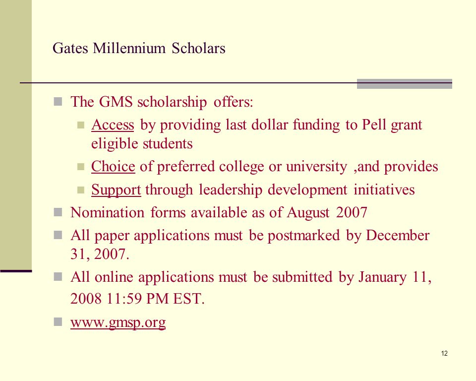 12 Gates Millennium Scholars The GMS scholarship offers: Access by providing last dollar funding to Pell grant eligible students Choice of preferred college or university,and provides Support through leadership development initiatives Nomination forms available as of August 2007 All paper applications must be postmarked by December 31, 2007.