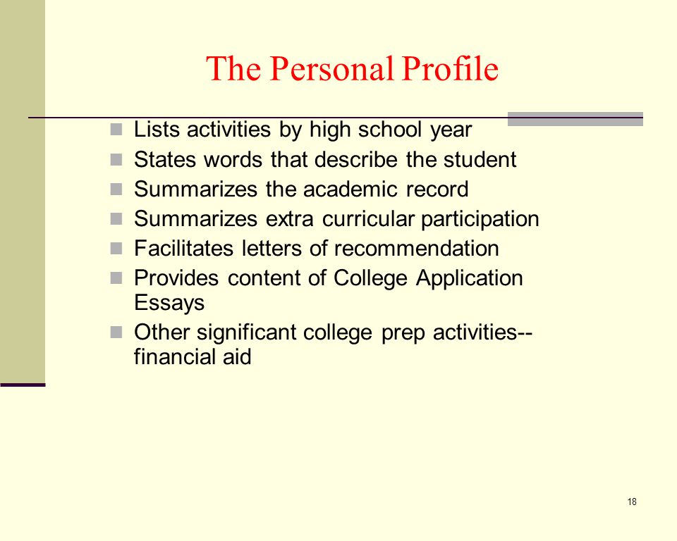 18 The Personal Profile Lists activities by high school year States words that describe the student Summarizes the academic record Summarizes extra curricular participation Facilitates letters of recommendation Provides content of College Application Essays Other significant college prep activities-- financial aid