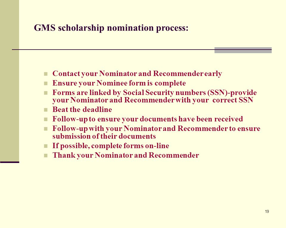 19 Contact your Nominator and Recommender early Ensure your Nominee form is complete Forms are linked by Social Security numbers (SSN)-provide your Nominator and Recommender with your correct SSN Beat the deadline Follow-up to ensure your documents have been received Follow-up with your Nominator and Recommender to ensure submission of their documents If possible, complete forms on-line Thank your Nominator and Recommender GMS scholarship nomination process: