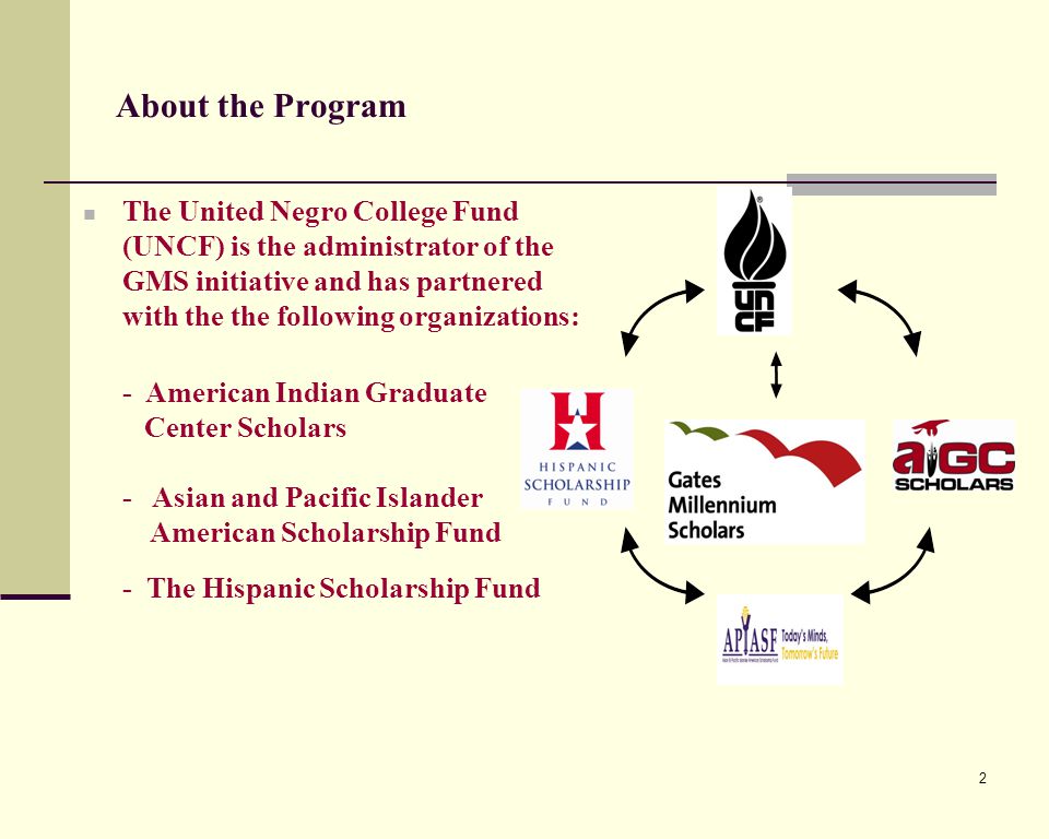 2 About the Program The United Negro College Fund (UNCF) is the administrator of the GMS initiative and has partnered with the the following organizations: - American Indian Graduate Center Scholars - Asian and Pacific Islander American Scholarship Fund - The Hispanic Scholarship Fund