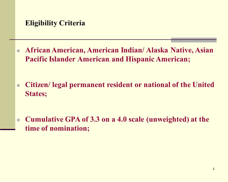 4 Eligibility Criteria African American, American Indian/ Alaska Native, Asian Pacific Islander American, and Hispanic American; Citizen/ legal permanent resident or national of the United States; Cumulative GPA of 3.3 on a 4.0 scale (unweighted) at the time of nomination;