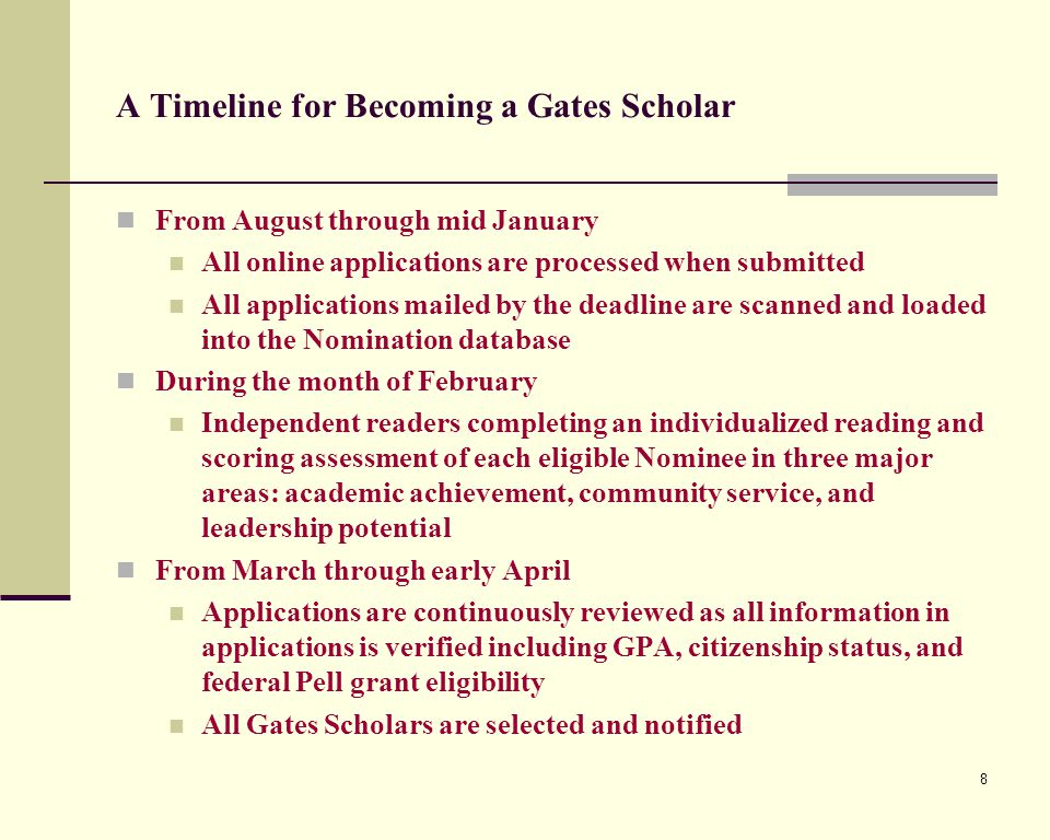 8 A Timeline for Becoming a Gates Scholar From August through mid January All online applications are processed when submitted All applications mailed by the deadline are scanned and loaded into the Nomination database During the month of February Independent readers completing an individualized reading and scoring assessment of each eligible Nominee in three major areas: academic achievement, community service, and leadership potential From March through early April Applications are continuously reviewed as all information in applications is verified including GPA, citizenship status, and federal Pell grant eligibility All Gates Scholars are selected and notified