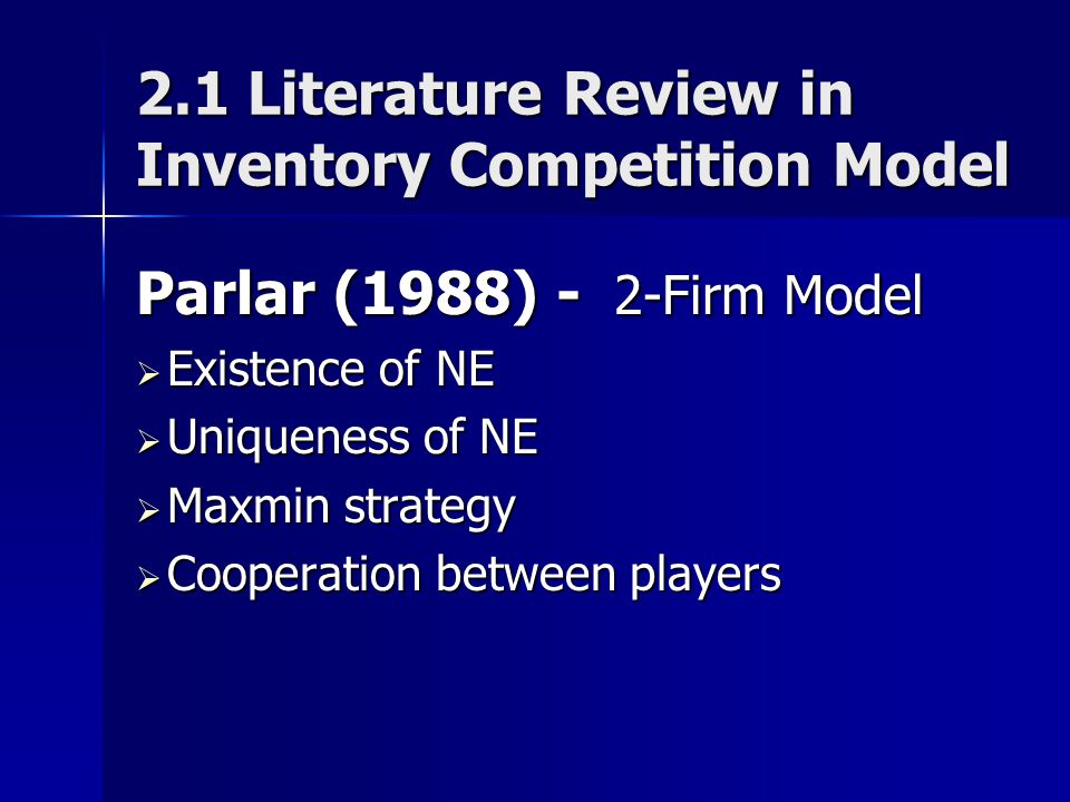 2.1 Literature Review in Inventory Competition Model Parlar (1988) - 2-Firm Model  Existence of NE  Uniqueness of NE  Maxmin strategy  Cooperation between players