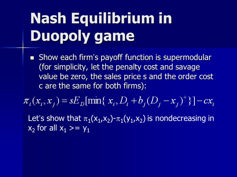 Nash Equilibrium in Duopoly game Show each firm ’ s payoff function is supermodular (for simplicity, let the penalty cost and savage value be zero, the sales price s and the order cost c are the same for both firms): Show each firm ’ s payoff function is supermodular (for simplicity, let the penalty cost and savage value be zero, the sales price s and the order cost c are the same for both firms): Let ’ s show that  1 (x 1,x 2 )-  1 (y 1,x 2 ) is nondecreasing in x 2 for all x 1 >= y 1