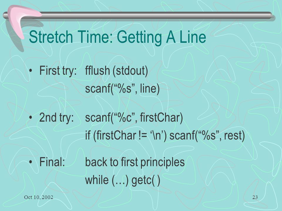 Oct 10, Stretch Time: Getting A Line First try: fflush (stdout) scanf( %s , line) 2nd try: scanf( %c , firstChar) if (firstChar != ‘\n’) scanf( %s , rest) Final: back to first principles while (…) getc( )