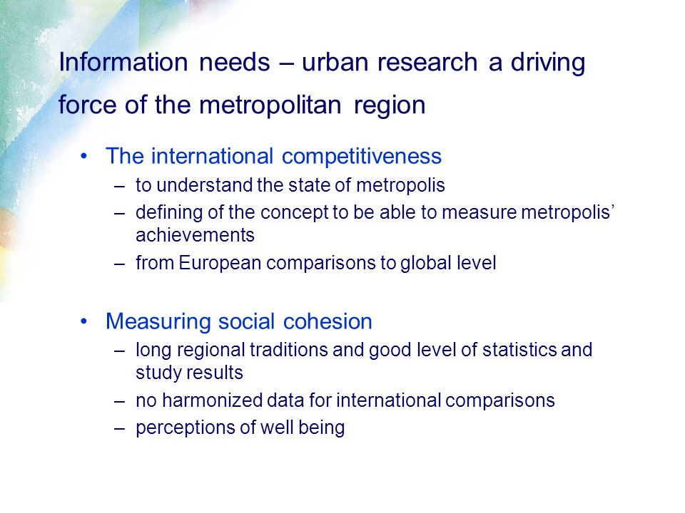 Information needs – urban research a driving force of the metropolitan region The international competitiveness –to understand the state of metropolis –defining of the concept to be able to measure metropolis’ achievements –from European comparisons to global level Measuring social cohesion –long regional traditions and good level of statistics and study results –no harmonized data for international comparisons –perceptions of well being