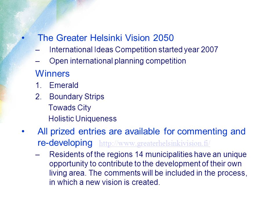 The Greater Helsinki Vision 2050 –International Ideas Competition started year 2007 –Open international planning competition Winners 1.Emerald 2.Boundary Strips Towads City Holistic Uniqueness All prized entries are available for commenting and re-developing     –Residents of the regions 14 municipalities have an unique opportunity to contribute to the development of their own living area.