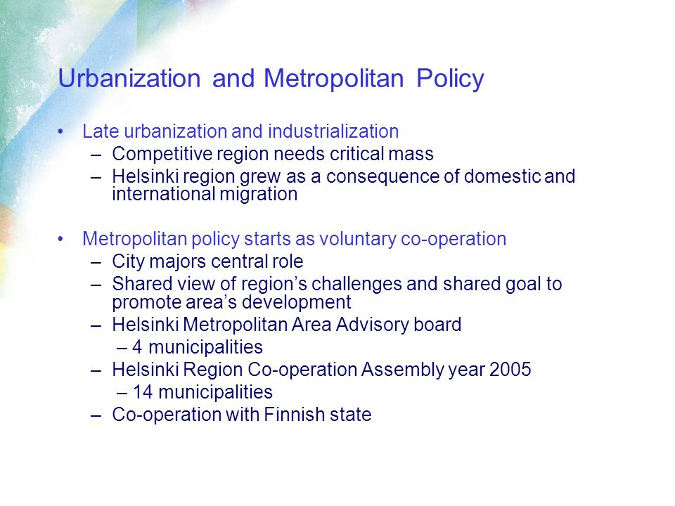 Urbanization and Metropolitan Policy Late urbanization and industrialization –Competitive region needs critical mass –Helsinki region grew as a consequence of domestic and international migration Metropolitan policy starts as voluntary co-operation –City majors central role –Shared view of region’s challenges and shared goal to promote area’s development –Helsinki Metropolitan Area Advisory board – 4 municipalities –Helsinki Region Co-operation Assembly year 2005 – 14 municipalities –Co-operation with Finnish state
