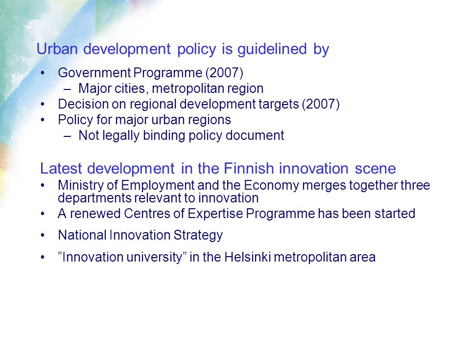 Urban development policy is guidelined by Government Programme (2007) –Major cities, metropolitan region Decision on regional development targets (2007) Policy for major urban regions –Not legally binding policy document Latest development in the Finnish innovation scene Ministry of Employment and the Economy merges together three departments relevant to innovation A renewed Centres of Expertise Programme has been started National Innovation Strategy Innovation university in the Helsinki metropolitan area