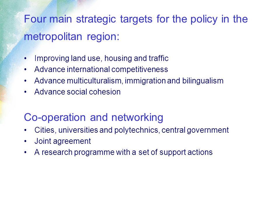 Four main strategic targets for the policy in the metropolitan region: Improving land use, housing and traffic Advance international competitiveness Advance multiculturalism, immigration and bilingualism Advance social cohesion Co-operation and networking Cities, universities and polytechnics, central government Joint agreement A research programme with a set of support actions