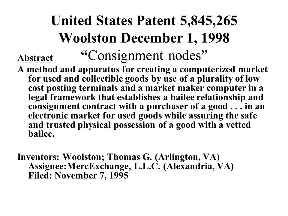 United States Patent 5,845,265 Woolston December 1, 1998 Consignment nodes Abstract A method and apparatus for creating a computerized market for used and collectible goods by use of a plurality of low cost posting terminals and a market maker computer in a legal framework that establishes a bailee relationship and consignment contract with a purchaser of a good...