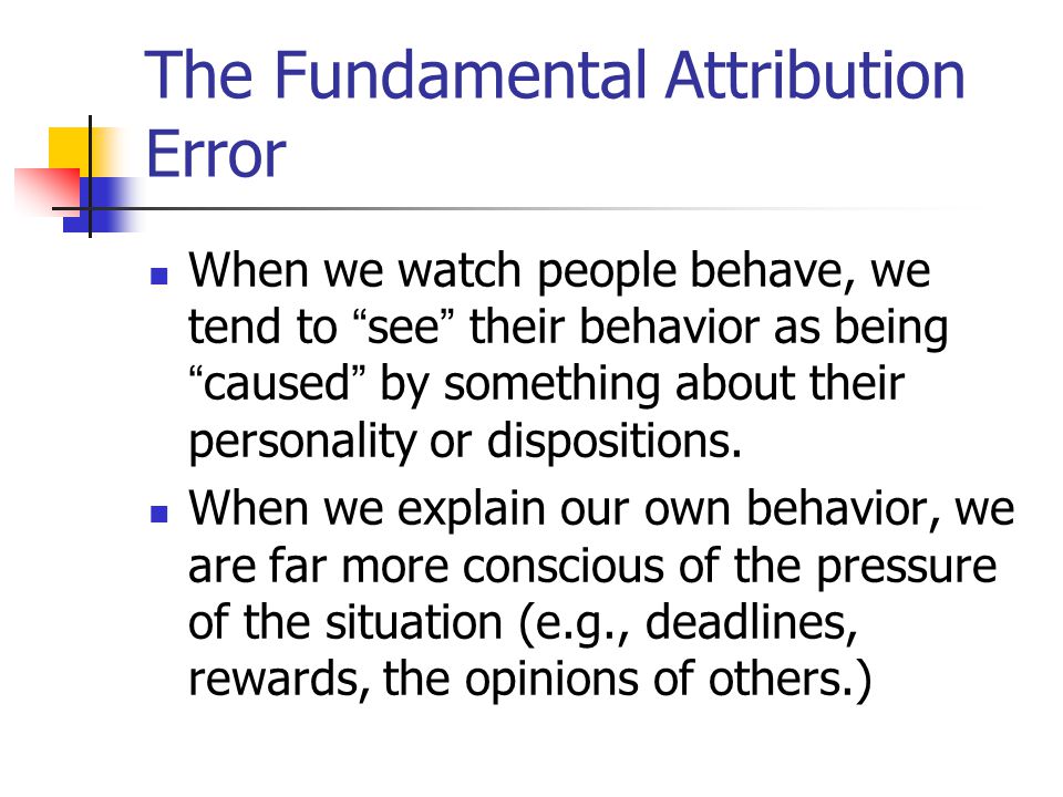The Fundamental Attribution Error When we watch people behave, we tend to see their behavior as being caused by something about their personality or dispositions.