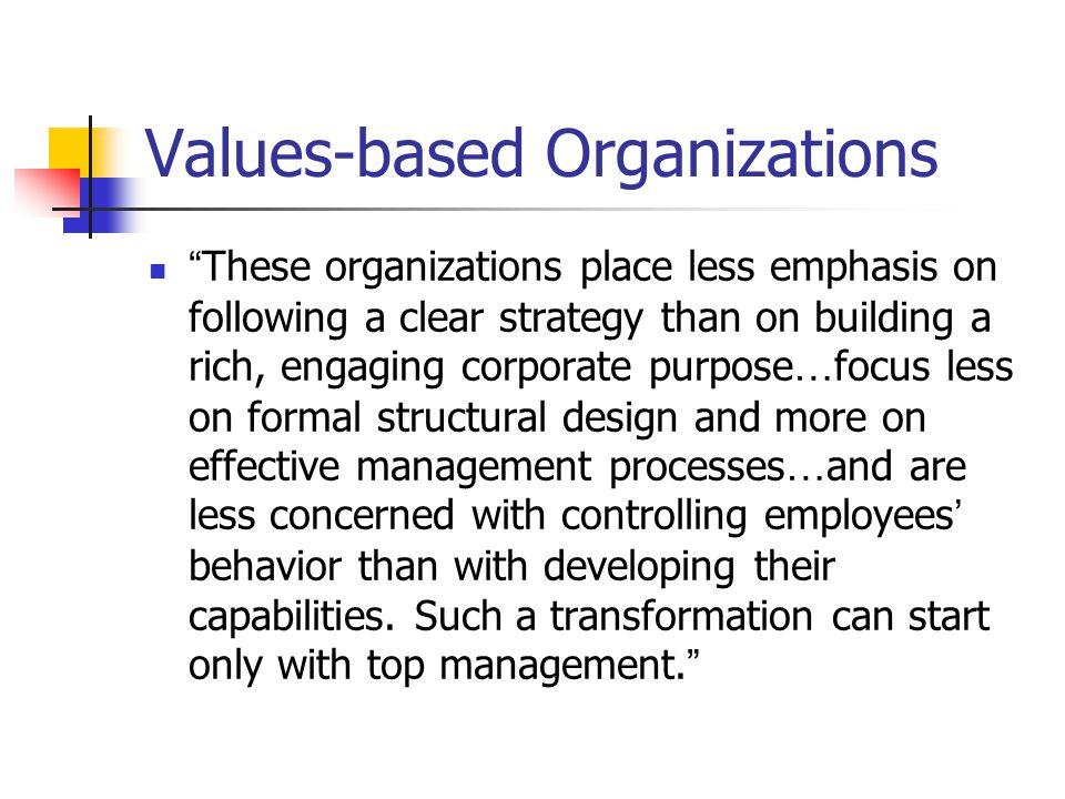 Values-based Organizations These organizations place less emphasis on following a clear strategy than on building a rich, engaging corporate purpose … focus less on formal structural design and more on effective management processes … and are less concerned with controlling employees ’ behavior than with developing their capabilities.
