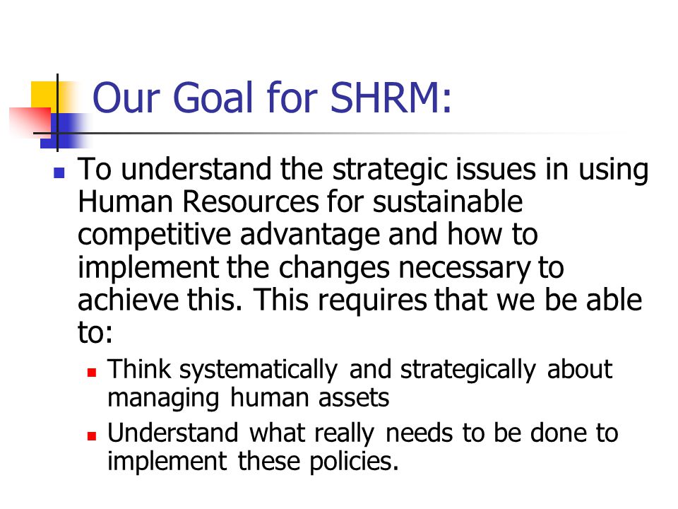 Our Goal for SHRM: To understand the strategic issues in using Human Resources for sustainable competitive advantage and how to implement the changes necessary to achieve this.