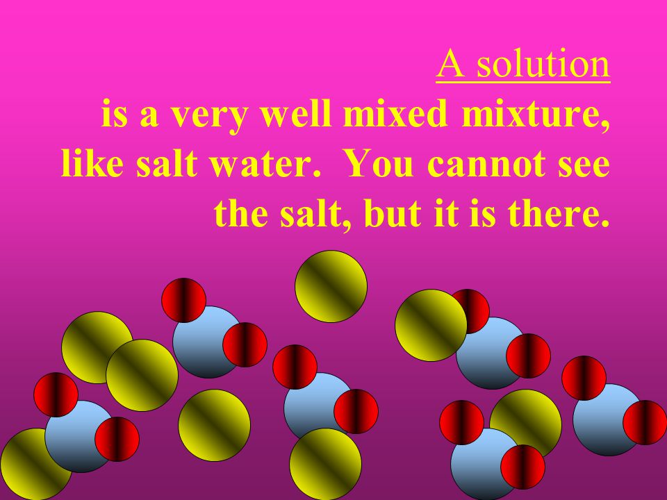 A solution is a very well mixed mixture, like salt water. You cannot see the salt, but it is there.