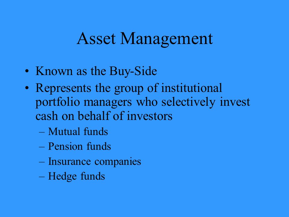 Asset Management Known as the Buy-Side Represents the group of institutional portfolio managers who selectively invest cash on behalf of investors –Mutual funds –Pension funds –Insurance companies –Hedge funds