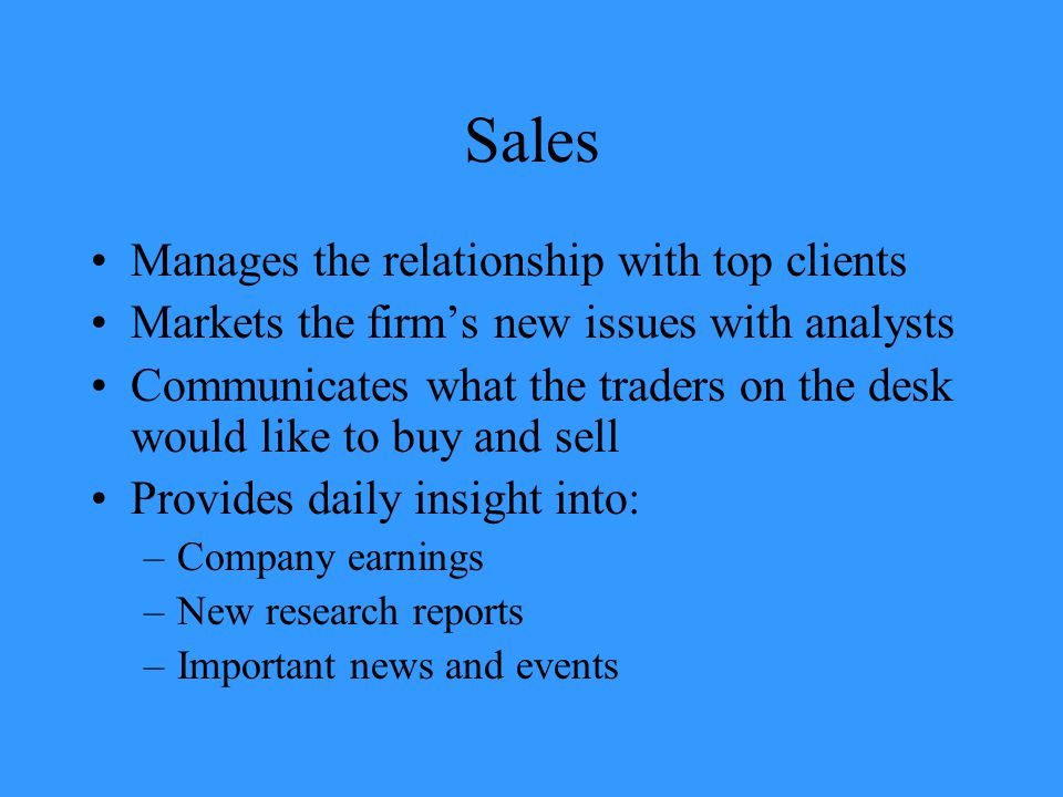 Sales Manages the relationship with top clients Markets the firm’s new issues with analysts Communicates what the traders on the desk would like to buy and sell Provides daily insight into: –Company earnings –New research reports –Important news and events