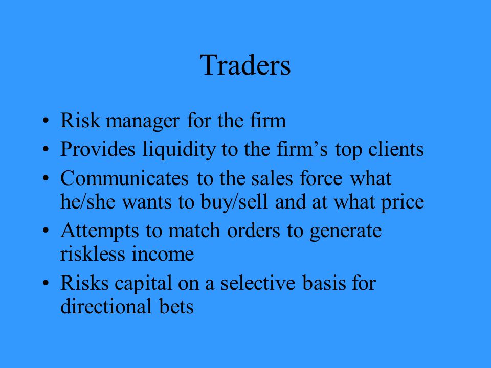 Traders Risk manager for the firm Provides liquidity to the firm’s top clients Communicates to the sales force what he/she wants to buy/sell and at what price Attempts to match orders to generate riskless income Risks capital on a selective basis for directional bets