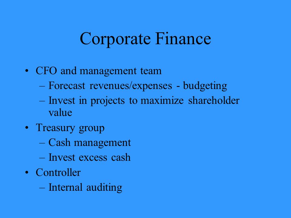 Corporate Finance CFO and management team –Forecast revenues/expenses - budgeting –Invest in projects to maximize shareholder value Treasury group –Cash management –Invest excess cash Controller –Internal auditing
