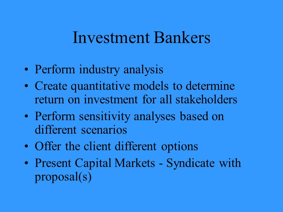 Investment Bankers Perform industry analysis Create quantitative models to determine return on investment for all stakeholders Perform sensitivity analyses based on different scenarios Offer the client different options Present Capital Markets - Syndicate with proposal(s)