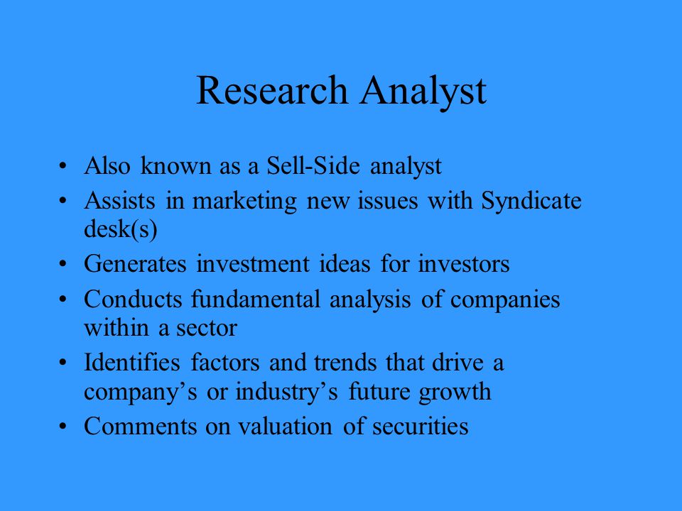 Research Analyst Also known as a Sell-Side analyst Assists in marketing new issues with Syndicate desk(s) Generates investment ideas for investors Conducts fundamental analysis of companies within a sector Identifies factors and trends that drive a company’s or industry’s future growth Comments on valuation of securities