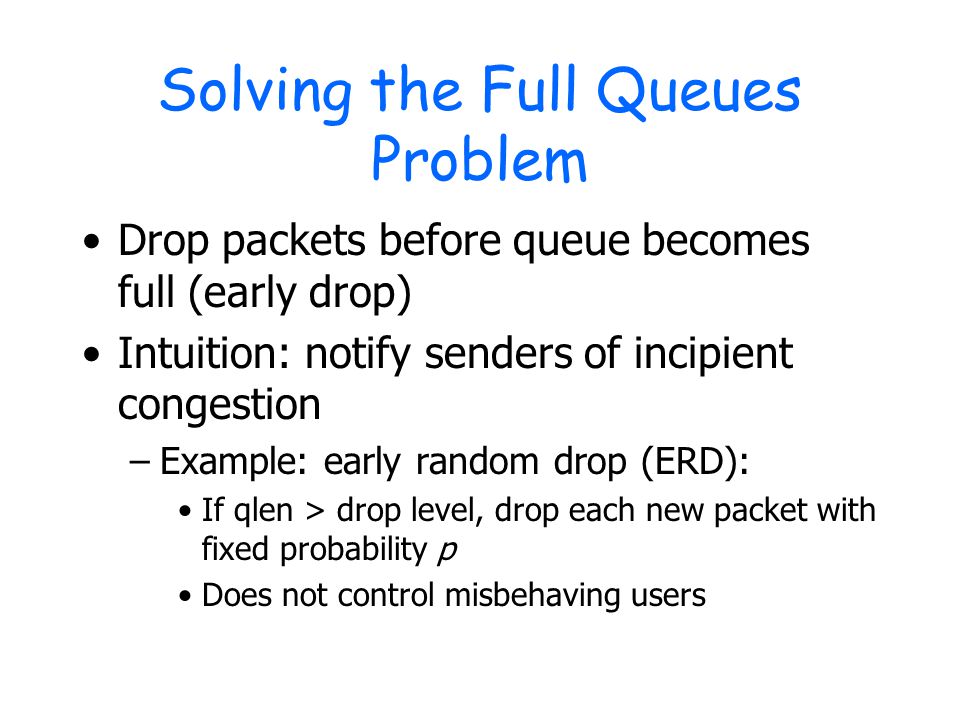 Solving the Full Queues Problem Drop packets before queue becomes full (early drop) Intuition: notify senders of incipient congestion –Example: early random drop (ERD): If qlen > drop level, drop each new packet with fixed probability p Does not control misbehaving users
