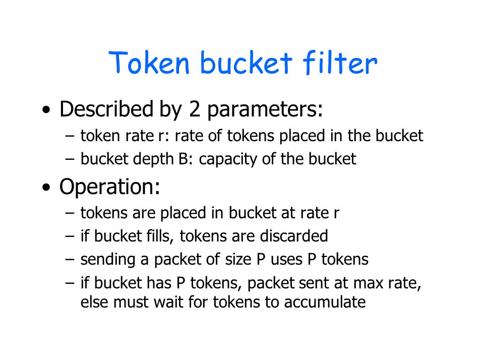 Token bucket filter Described by 2 parameters: –token rate r: rate of tokens placed in the bucket –bucket depth B: capacity of the bucket Operation: –tokens are placed in bucket at rate r –if bucket fills, tokens are discarded –sending a packet of size P uses P tokens –if bucket has P tokens, packet sent at max rate, else must wait for tokens to accumulate