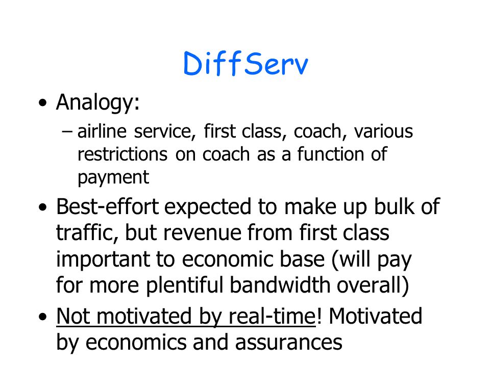 DiffServ Analogy: –airline service, first class, coach, various restrictions on coach as a function of payment Best-effort expected to make up bulk of traffic, but revenue from first class important to economic base (will pay for more plentiful bandwidth overall) Not motivated by real-time.