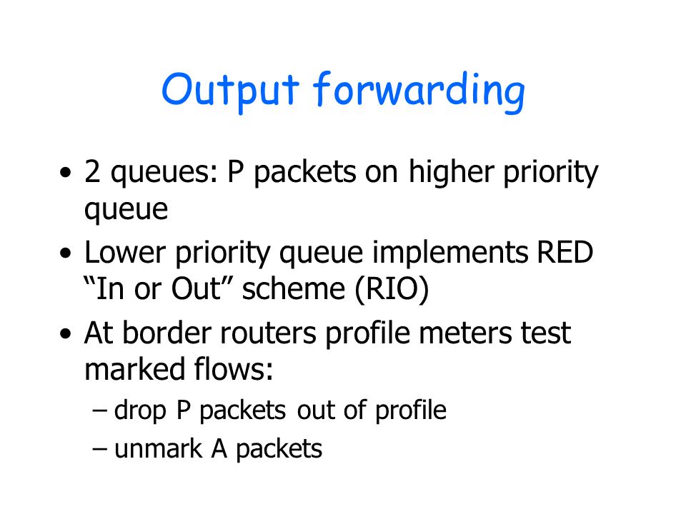 Output forwarding 2 queues: P packets on higher priority queue Lower priority queue implements RED In or Out scheme (RIO) At border routers profile meters test marked flows: –drop P packets out of profile –unmark A packets