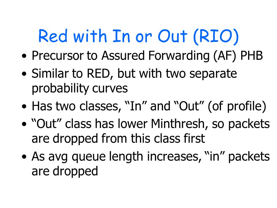 Red with In or Out (RIO) Precursor to Assured Forwarding (AF) PHB Similar to RED, but with two separate probability curves Has two classes, In and Out (of profile) Out class has lower Minthresh, so packets are dropped from this class first As avg queue length increases, in packets are dropped