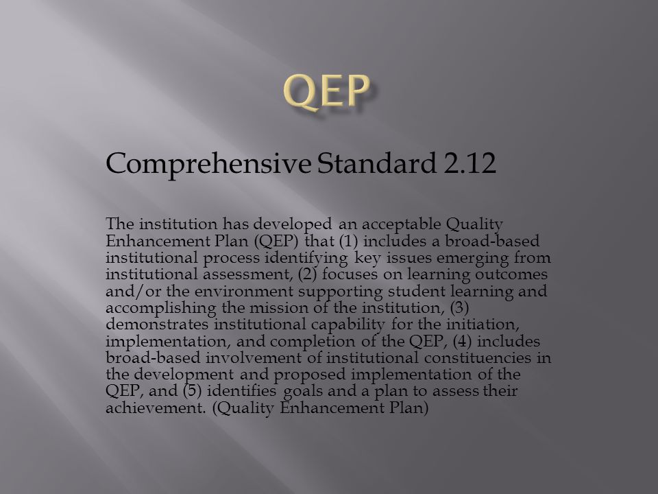 Comprehensive Standard 2.12 The institution has developed an acceptable Quality Enhancement Plan (QEP) that (1) includes a broad-based institutional process identifying key issues emerging from institutional assessment, (2) focuses on learning outcomes and/or the environment supporting student learning and accomplishing the mission of the institution, (3) demonstrates institutional capability for the initiation, implementation, and completion of the QEP, (4) includes broad-based involvement of institutional constituencies in the development and proposed implementation of the QEP, and (5) identifies goals and a plan to assess their achievement.