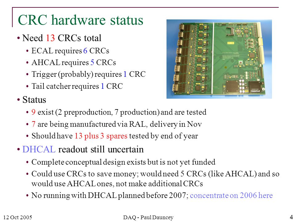 12 Oct 2005DAQ - Paul Dauncey4 Need 13 CRCs total ECAL requires 6 CRCs AHCAL requires 5 CRCs Trigger (probably) requires 1 CRC Tail catcher requires 1 CRC Status 9 exist (2 preproduction, 7 production) and are tested 7 are being manufactured via RAL, delivery in Nov Should have 13 plus 3 spares tested by end of year DHCAL readout still uncertain Complete conceptual design exists but is not yet funded Could use CRCs to save money; would need 5 CRCs (like AHCAL) and so would use AHCAL ones, not make additional CRCs No running with DHCAL planned before 2007; concentrate on 2006 here CRC hardware status