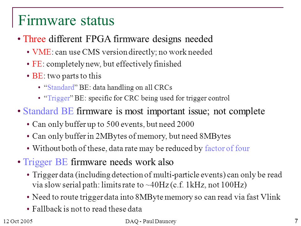 12 Oct 2005DAQ - Paul Dauncey7 Three different FPGA firmware designs needed VME: can use CMS version directly; no work needed FE: completely new, but effectively finished BE: two parts to this Standard BE: data handling on all CRCs Trigger BE: specific for CRC being used for trigger control Standard BE firmware is most important issue; not complete Can only buffer up to 500 events, but need 2000 Can only buffer in 2MBytes of memory, but need 8MBytes Without both of these, data rate may be reduced by factor of four Trigger BE firmware needs work also Trigger data (including detection of multi-particle events) can only be read via slow serial path: limits rate to ~40Hz (c.f.