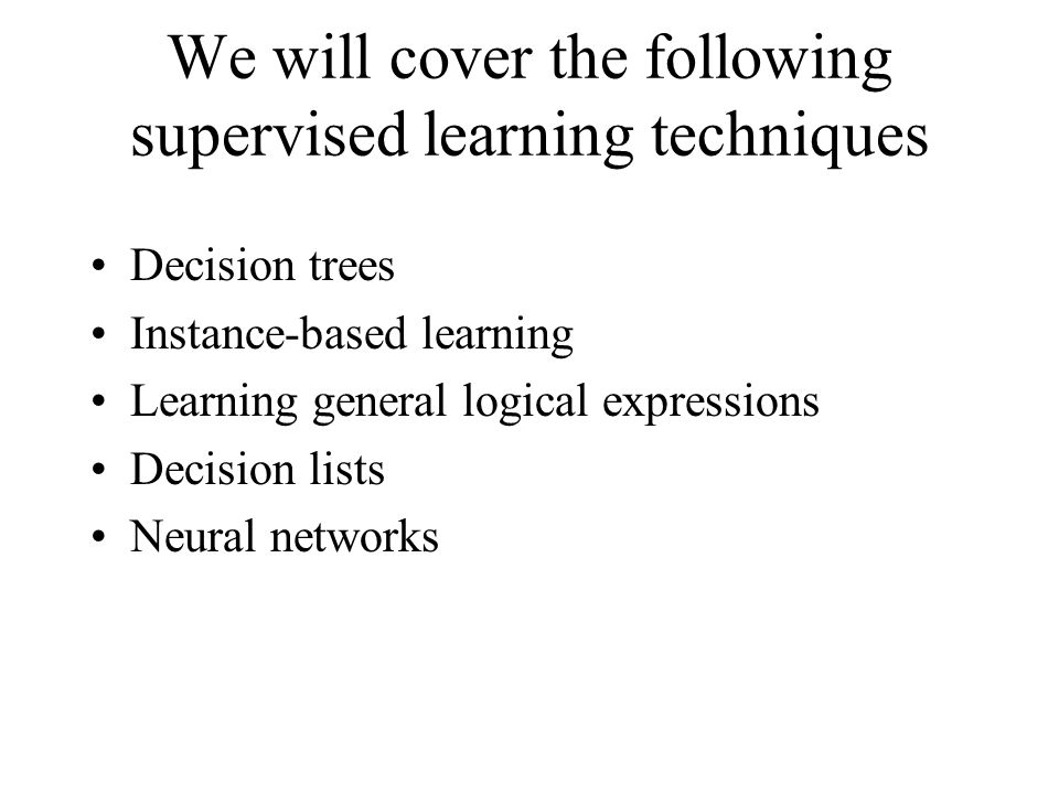 We will cover the following supervised learning techniques Decision trees Instance-based learning Learning general logical expressions Decision lists Neural networks