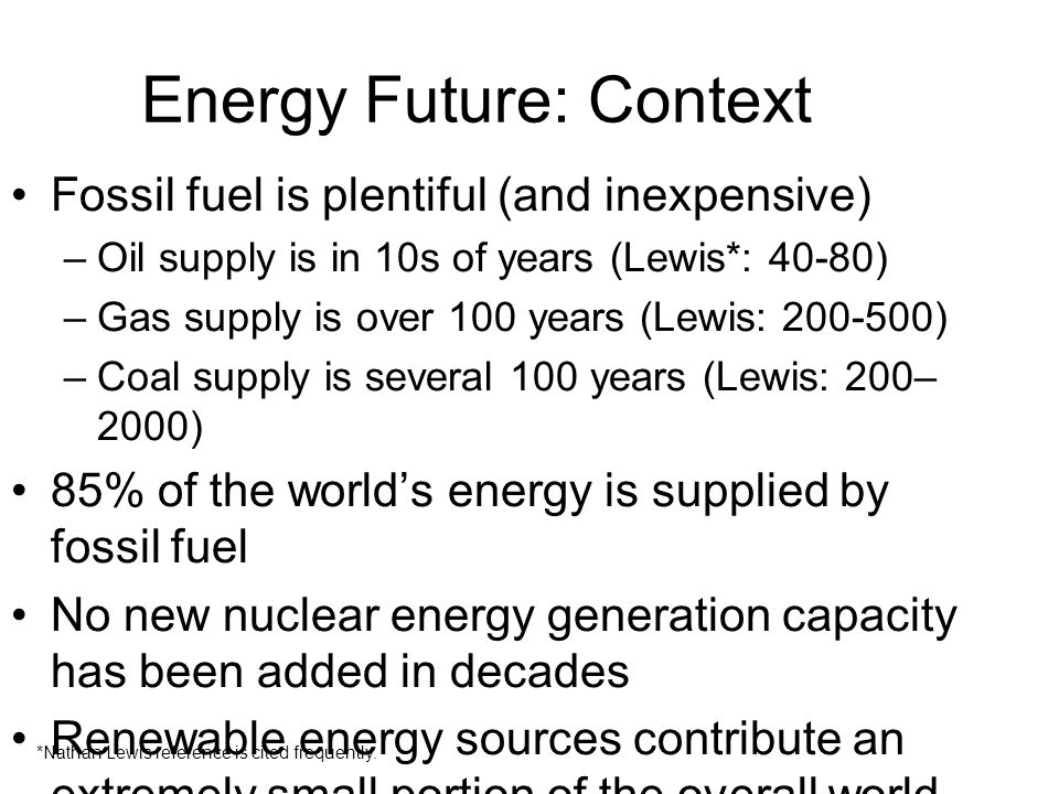 Energy Future: Context Fossil fuel is plentiful (and inexpensive) –Oil supply is in 10s of years (Lewis*: 40-80) –Gas supply is over 100 years (Lewis: ) –Coal supply is several 100 years (Lewis: 200– 2000) 85% of the world’s energy is supplied by fossil fuel No new nuclear energy generation capacity has been added in decades Renewable energy sources contribute an extremely small portion of the overall world requirement Economic development has been and continues to be dependent on cheap energy *Nathan Lewis reference is cited frequently.