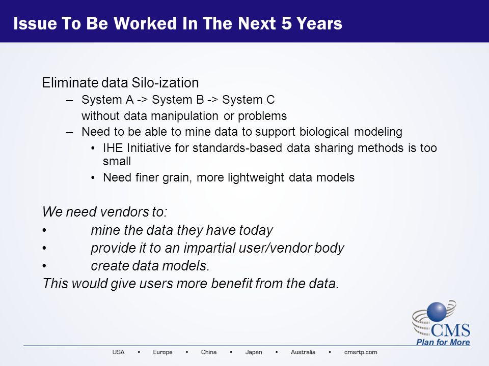 Issue To Be Worked In The Next 5 Years Eliminate data Silo-ization –System A -> System B -> System C without data manipulation or problems –Need to be able to mine data to support biological modeling IHE Initiative for standards-based data sharing methods is too small Need finer grain, more lightweight data models We need vendors to: mine the data they have today provide it to an impartial user/vendor body create data models.
