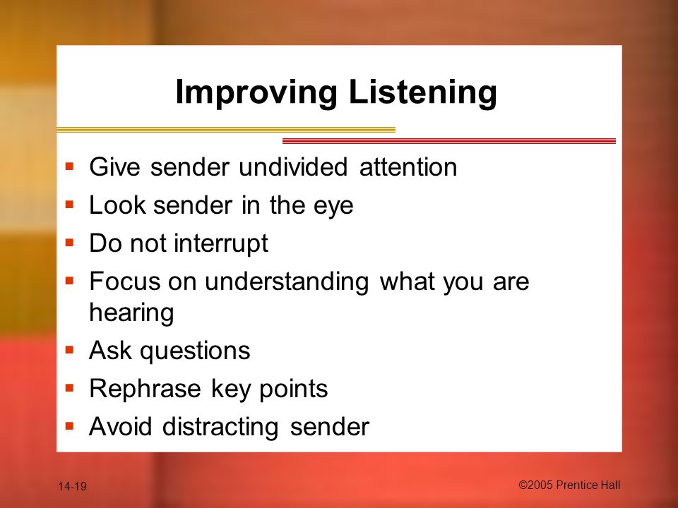 14-19 ©2005 Prentice Hall Improving Listening  Give sender undivided attention  Look sender in the eye  Do not interrupt  Focus on understanding what you are hearing  Ask questions  Rephrase key points  Avoid distracting sender